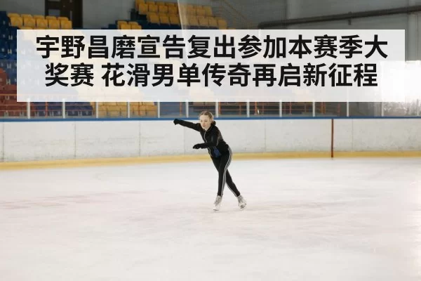 宇野昌磨宣告复出参加本赛季大奖赛 花滑男单传奇再启新征程